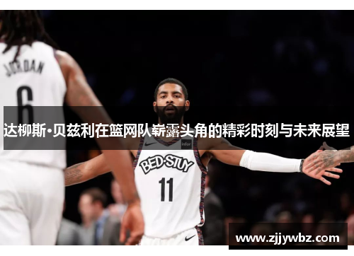 达柳斯·贝兹利在篮网队崭露头角的精彩时刻与未来展望