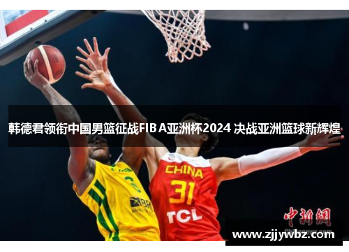 韩德君领衔中国男篮征战FIBA亚洲杯2024 决战亚洲篮球新辉煌
