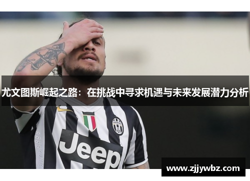 尤文图斯崛起之路：在挑战中寻求机遇与未来发展潜力分析